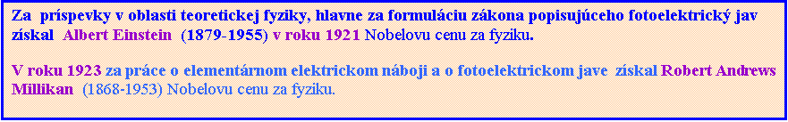 Textové pole: Za  príspevky v oblasti teoretickej fyziky, hlavne za formuláciu zákona popisujúceho fotoelektrický jav získal  Albert Einstein  (1879-1955) v roku 1921 Nobelovu cenu za fyziku.
V roku 1923 za práce o elementárnom elektrickom náboji a o fotoelektrickom jave  získal Robert Andrews Millikan  (1868-1953) Nobelovu cenu za fyziku.