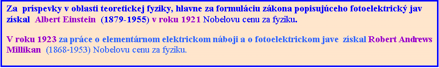 Textové pole: Za  príspevky v oblasti teoretickej fyziky, hlavne za formuláciu zákona popisujúceho fotoelektrický jav získal  Albert Einstein  (1879-1955) v roku 1921 Nobelovu cenu za fyziku.
V roku 1923 za práce o elementárnom elektrickom náboji a o fotoelektrickom jave  získal Robert Andrews Millikan  (1868-1953) Nobelovu cenu za fyziku.