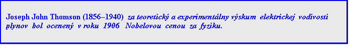 Textové pole: Joseph John Thomson (1856–1940)  za teoretický a experimentálny výskum  elektrickej  vodivosti   plynov  bol  ocenený  v roku  1906   Nobelovou  cenou  za  fyziku.